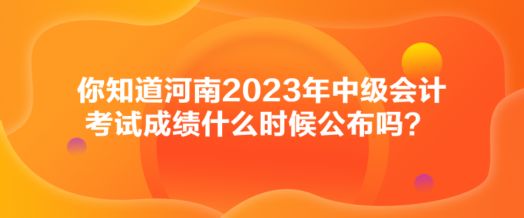 你知道河南2023年中級會計考試成績什么時候公布嗎？