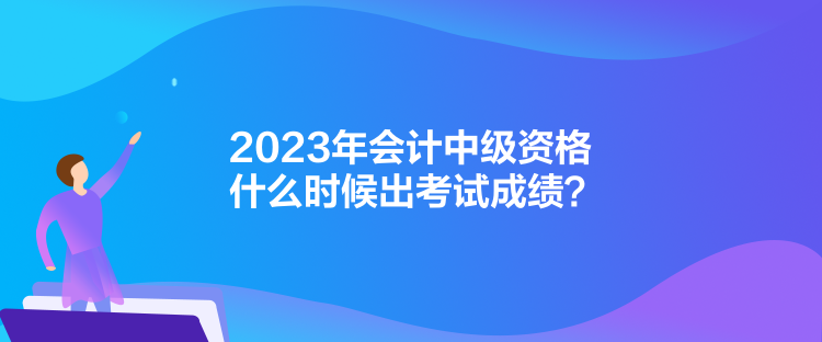 2023年會計中級資格什么時候出考試成績？