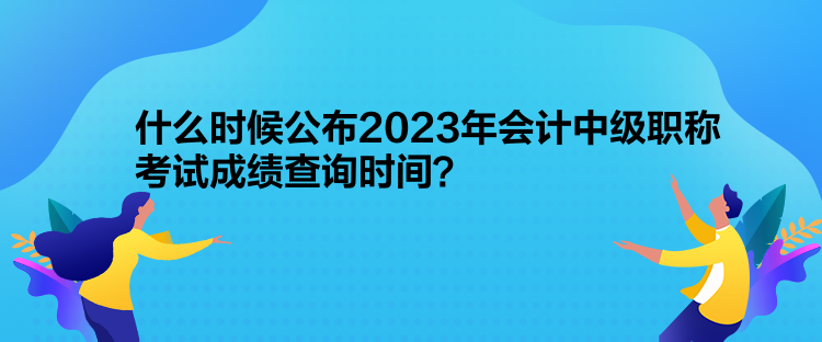 什么時候公布2023年會計中級職稱考試成績查詢時間？