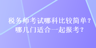 稅務(wù)師考試哪科比較簡單？哪幾門適合一起報考？