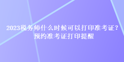 2023稅務(wù)師什么時候可以打印準考證？預(yù)約準考證打印提醒