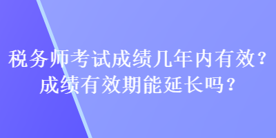 稅務(wù)師考試成績幾年內(nèi)有效？成績有效期能延長嗎？