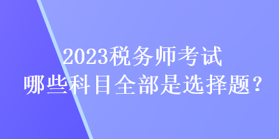 2023稅務(wù)師考試哪些科目全部是選擇題？