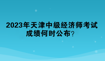 2023年天津中級經(jīng)濟師考試成績何時公布？