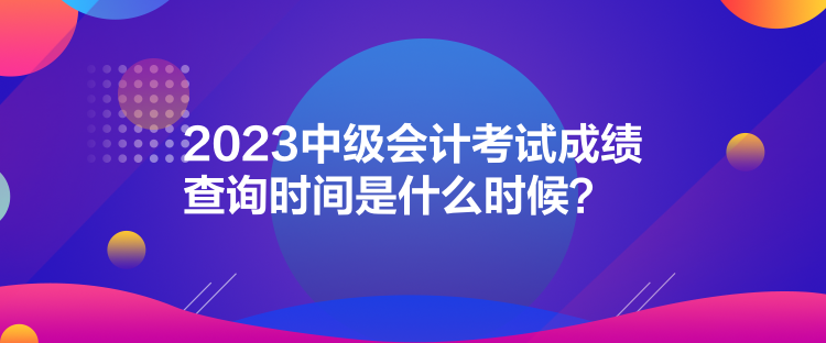 2023中級會計考試成績查詢時間是什么時候？