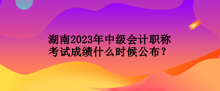 湖南2023年中級(jí)會(huì)計(jì)職稱考試成績(jī)什么時(shí)候公布？