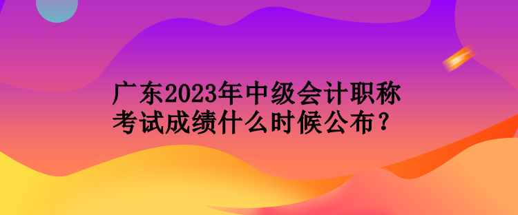 廣東2023年中級(jí)會(huì)計(jì)職稱考試成績(jī)什么時(shí)候公布？