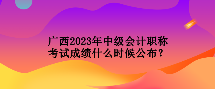 廣西2023年中級會計職稱考試成績什么時候公布？