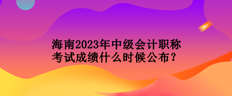 海南2023年中級(jí)會(huì)計(jì)職稱考試成績(jī)什么時(shí)候公布？