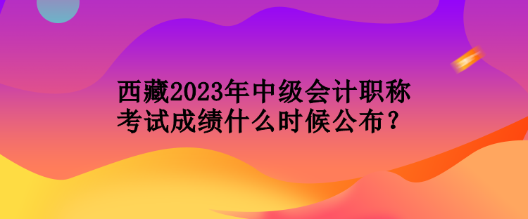 西藏2023年中級(jí)會(huì)計(jì)職稱考試成績(jī)什么時(shí)候公布？