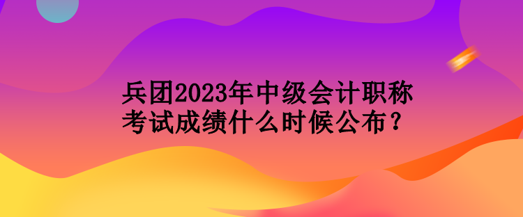 兵團(tuán)2023年中級(jí)會(huì)計(jì)職稱(chēng)考試成績(jī)什么時(shí)候公布？