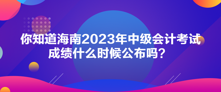 你知道海南2023年中級會計考試成績什么時候公布嗎？