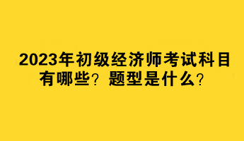 2023年初級經(jīng)濟師考試科目有哪些？題型是什么？