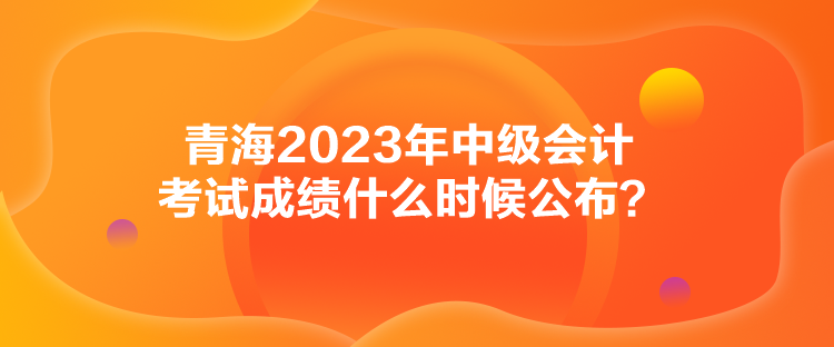 青海2023年中級會計考試成績什么時候公布？