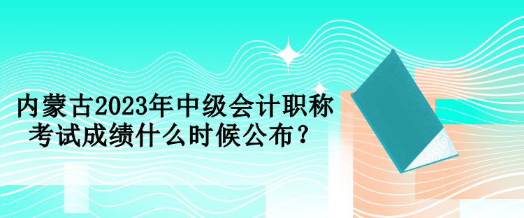 內(nèi)蒙古2023年中級會計職稱考試成績什么時候公布？