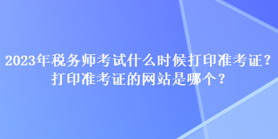 2023年稅務(wù)師考試什么時候打印準考證？打印準考證的網(wǎng)站是哪個？