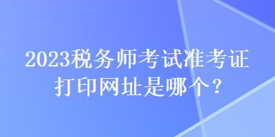 2023稅務(wù)師考試準(zhǔn)考證打印網(wǎng)址是哪個(gè)？