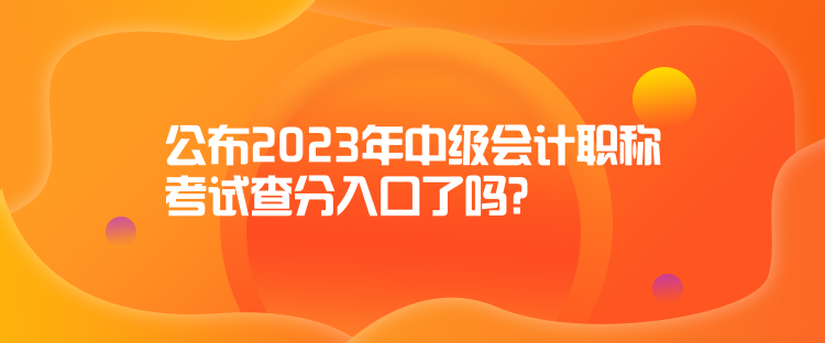 公布2023年中級會(huì)計(jì)職稱考試查分入口了嗎？