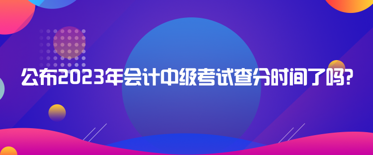 公布2023年會計(jì)中級考試查分時間了嗎？