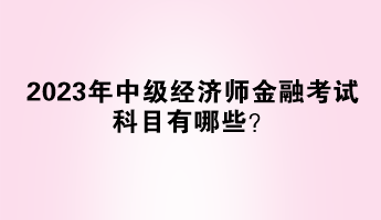 2023年中級經(jīng)濟(jì)師金融考試科目有哪些？