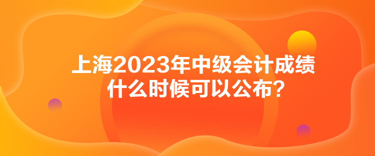 上海2023年中級(jí)會(huì)計(jì)成績(jī)什么時(shí)候可以公布？