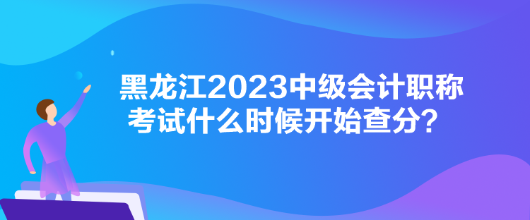 黑龍江2023中級會計職稱考試什么時候開始查分？