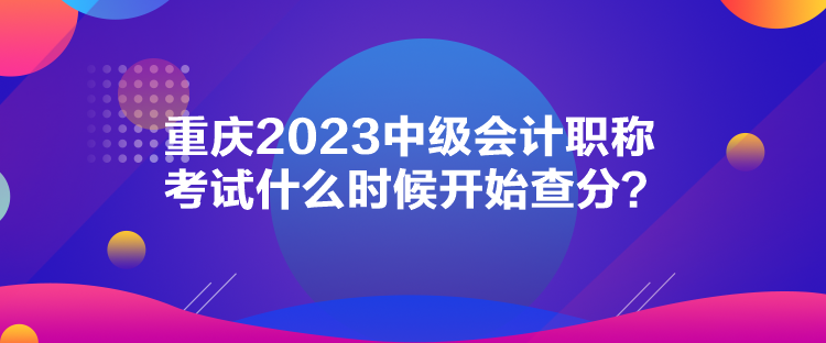 重慶2023中級會計職稱考試什么時候開始查分？