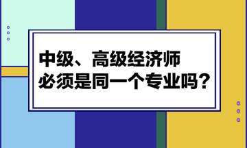 中級、高級經(jīng)濟(jì)師必須是同一個專業(yè)嗎？