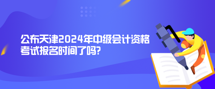 公布天津2024年中級會計資格考試報名時間了嗎？