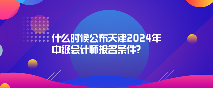 什么時候公布天津2024年中級會計師報名條件？