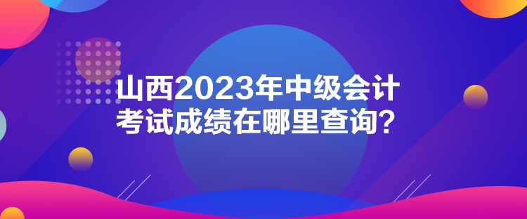 山西2023年中級會計考試成績在哪里查詢？