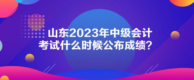 山東2023年中級(jí)會(huì)計(jì)考試什么時(shí)候公布成績(jī)？