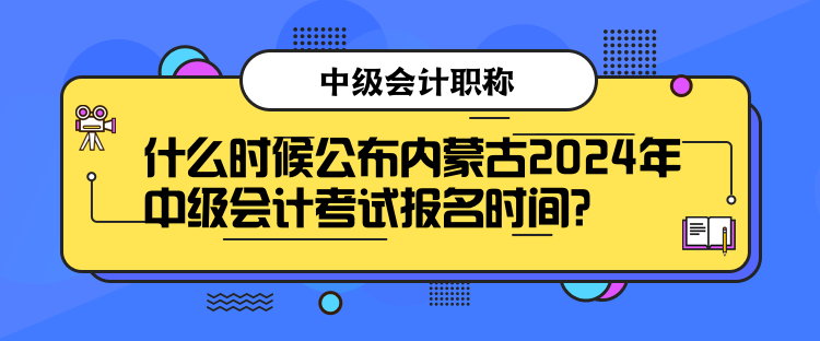 什么時候公布內蒙古2024年中級會計考試報名時間？