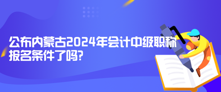 公布內蒙古2024年會計中級職稱報名條件了嗎？