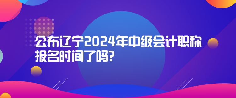 公布遼寧2024年中級會計職稱報名時間了嗎？