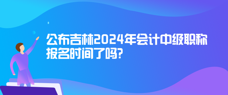 公布吉林2024年會計(jì)中級職稱報(bào)名時(shí)間了嗎？