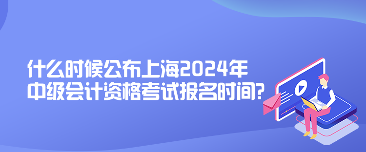 什么時候公布上海2024年中級會計資格考試報名時間？