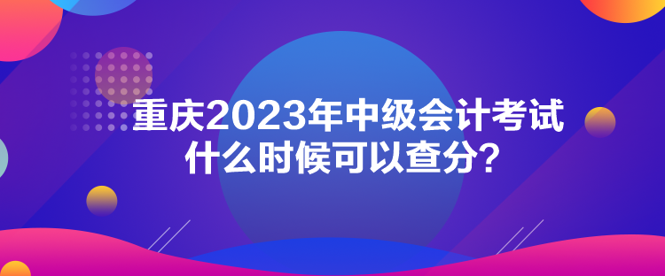 重慶2023年中級(jí)會(huì)計(jì)考試什么時(shí)候可以查分？