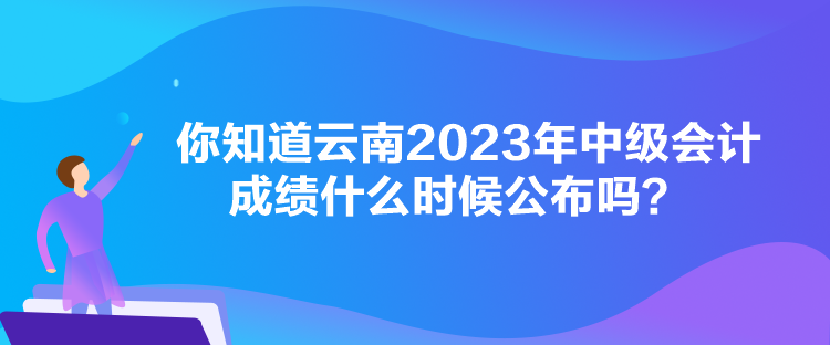 你知道云南2023年中級會計成績什么時候公布嗎？