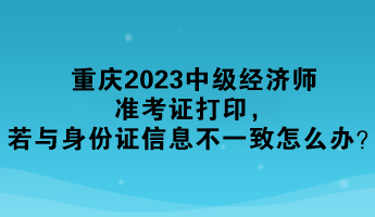 重慶2023中級(jí)經(jīng)濟(jì)師準(zhǔn)考證打印，若與身份證信息不一致怎么辦？