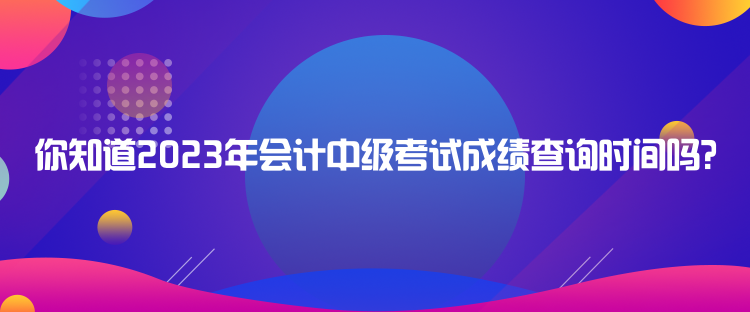 你知道2023年會計中級考試成績查詢時間嗎？