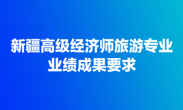 新疆高級(jí)經(jīng)濟(jì)師旅游專(zhuān)業(yè)業(yè)績(jī)成果要求