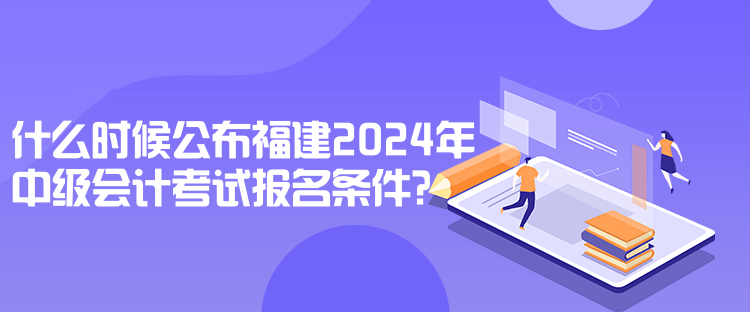 什么時候公布福建2024年中級會計考試報名條件？