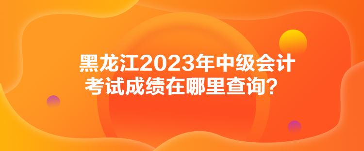 黑龍江2023年中級會計考試成績在哪里查詢？