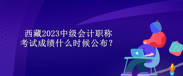 西藏2023中級(jí)會(huì)計(jì)職稱(chēng)考試成績(jī)什么時(shí)候公布？