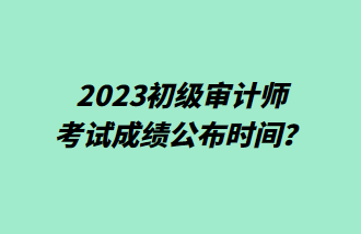 2023初級審計師考試成績公布時間？