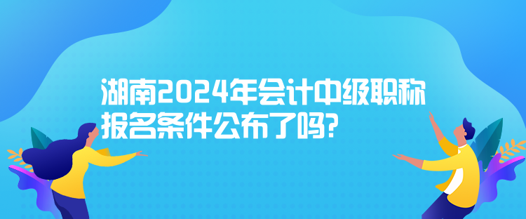 湖南2024年會(huì)計(jì)中級(jí)職稱報(bào)名條件公布了嗎？