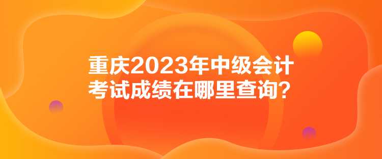 重慶2023年中級會計考試成績在哪里查詢？