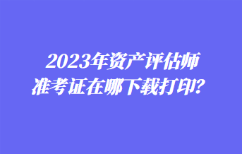 2023年資產(chǎn)評估師準(zhǔn)考證在哪下載打??？