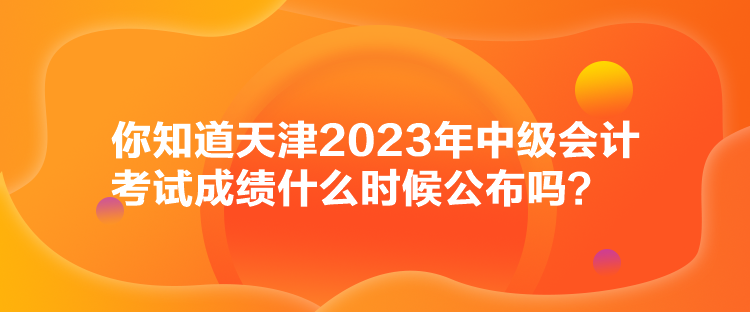 你知道天津2023年中級會計考試成績什么時候公布嗎？